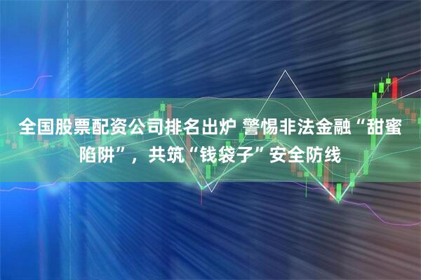 全国股票配资公司排名出炉 警惕非法金融“甜蜜陷阱”，共筑“钱袋子”安全防线