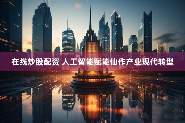 在线炒股配资 人工智能赋能仙作产业现代转型