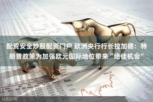 配资安全炒股配资门户 欧洲央行行长拉加德：特朗普政策为加强欧元国际地位带来“绝佳机会”