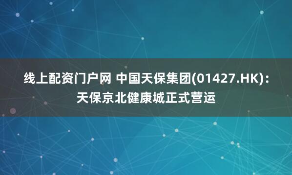 线上配资门户网 中国天保集团(01427.HK)：天保京北健康城正式营运