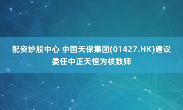 配资炒股中心 中国天保集团(01427.HK)建议委任中正天恒为核数师