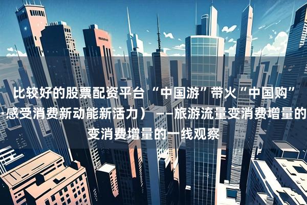 比较好的股票配资平台 “中国游”带火“中国购”（新视窗·感受消费新动能新活力） ——旅游流量变消费增量的一线观察