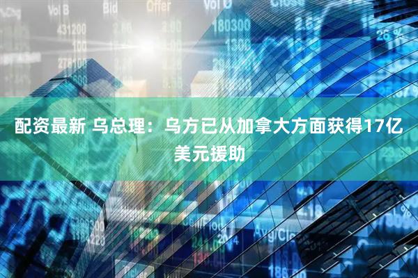 配资最新 乌总理：乌方已从加拿大方面获得17亿美元援助