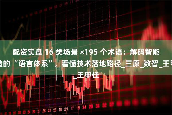 配资实盘 16 类场景 ×195 个术语：解码智能制造的 “语言体系”，看懂技术落地路径_三原_数智_王甲佳