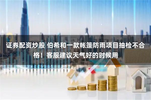 证券配资炒股 伯希和一款帐篷防雨项目抽检不合格！客服建议天气好的时候用