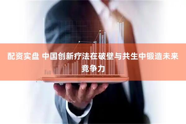 配资实盘 中国创新疗法在破壁与共生中锻造未来竞争力