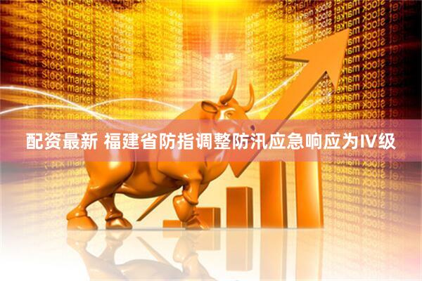 配资最新 福建省防指调整防汛应急响应为Ⅳ级