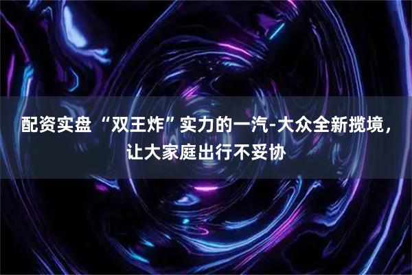配资实盘 “双王炸”实力的一汽-大众全新揽境，让大家庭出行不妥协