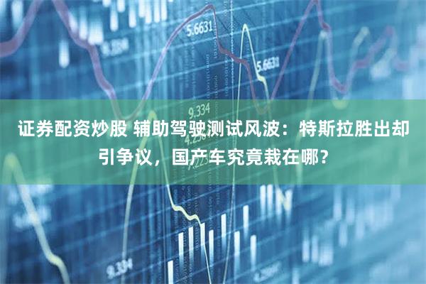 证券配资炒股 辅助驾驶测试风波：特斯拉胜出却引争议，国产车究竟栽在哪？