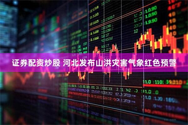 证券配资炒股 河北发布山洪灾害气象红色预警