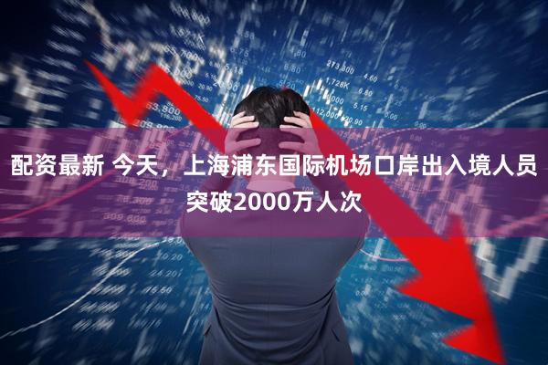 配资最新 今天，上海浦东国际机场口岸出入境人员突破2000万人次