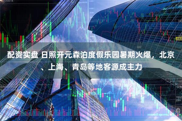 配资实盘 日照开元森泊度假乐园暑期火爆，北京、上海、青岛等地客源成主力