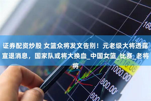 证券配资炒股 女篮众将发文告别！元老级大将透露宣退消息，国家队或将大换血_中国女篮_比赛_老将