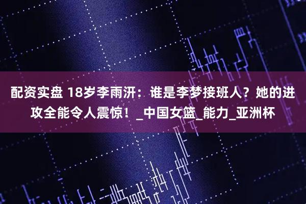 配资实盘 18岁李雨汧：谁是李梦接班人？她的进攻全能令人震惊！_中国女篮_能力_亚洲杯