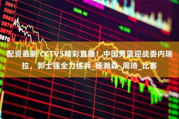 配资最新 CCTV5精彩直播！中国男篮迎战委内瑞拉，郭士强全力练兵_杨瀚森_周琦_比赛
