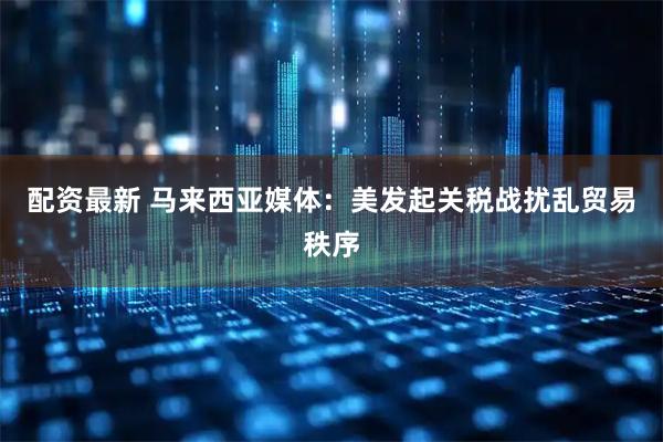 配资最新 马来西亚媒体：美发起关税战扰乱贸易秩序