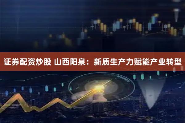 证券配资炒股 山西阳泉：新质生产力赋能产业转型