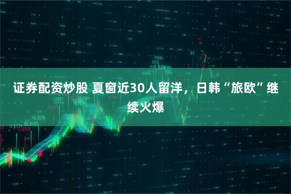 证券配资炒股 夏窗近30人留洋，日韩“旅欧”继续火爆