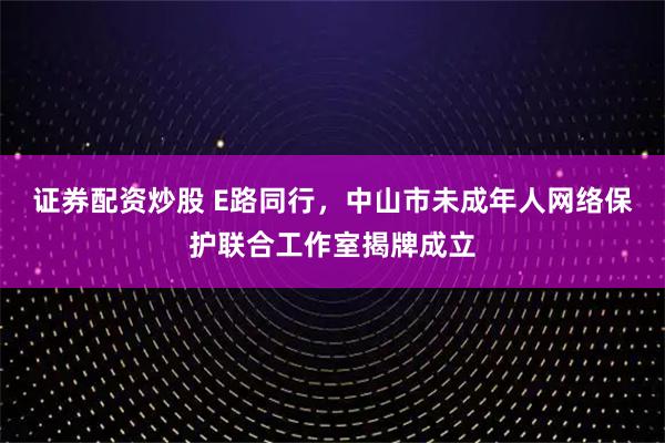 证券配资炒股 E路同行，中山市未成年人网络保护联合工作室揭牌成立