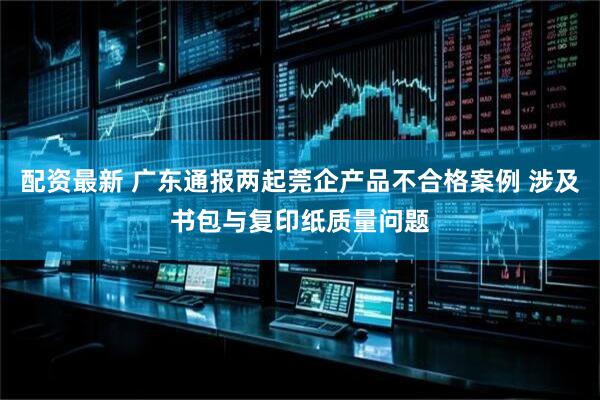 配资最新 广东通报两起莞企产品不合格案例 涉及书包与复印纸质量问题
