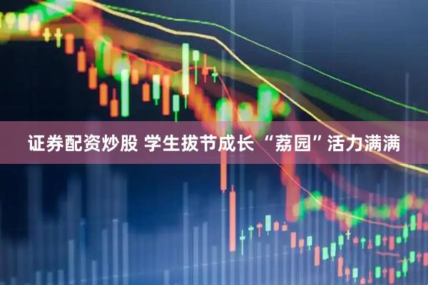 证券配资炒股 学生拔节成长 “荔园”活力满满