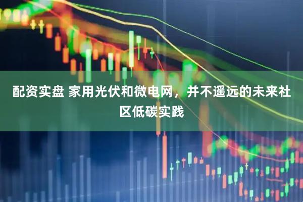 配资实盘 家用光伏和微电网，并不遥远的未来社区低碳实践
