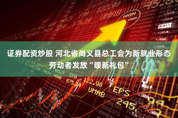 证券配资炒股 河北省尚义县总工会为新就业形态劳动者发放“暖新礼包”
