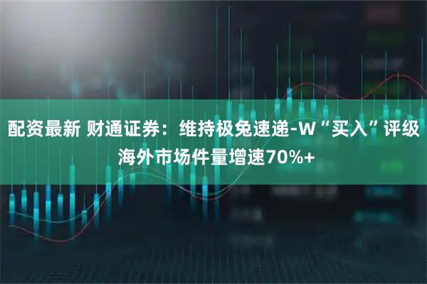 配资最新 财通证券：维持极兔速递-W“买入”评级 海外市场件量增速70%+