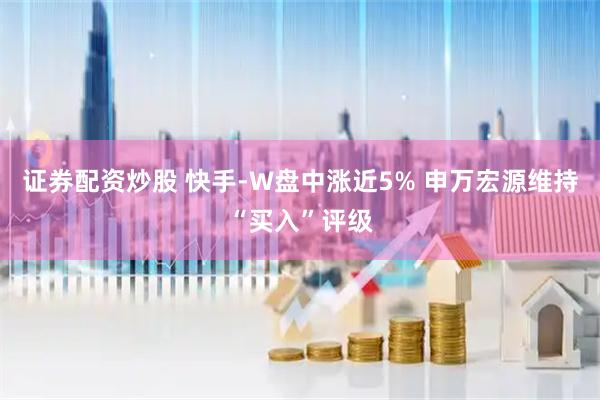 证券配资炒股 快手-W盘中涨近5% 申万宏源维持“买入”评级