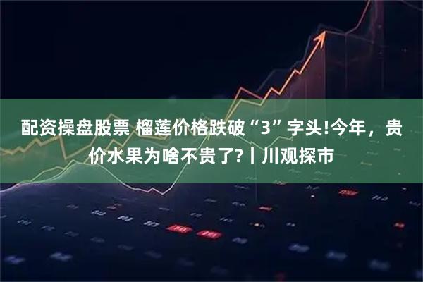 配资操盘股票 榴莲价格跌破“3”字头!今年，贵价水果为啥不贵了?丨川观探市