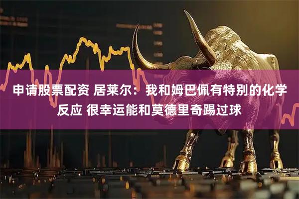 申请股票配资 居莱尔：我和姆巴佩有特别的化学反应 很幸运能和莫德里奇踢过球