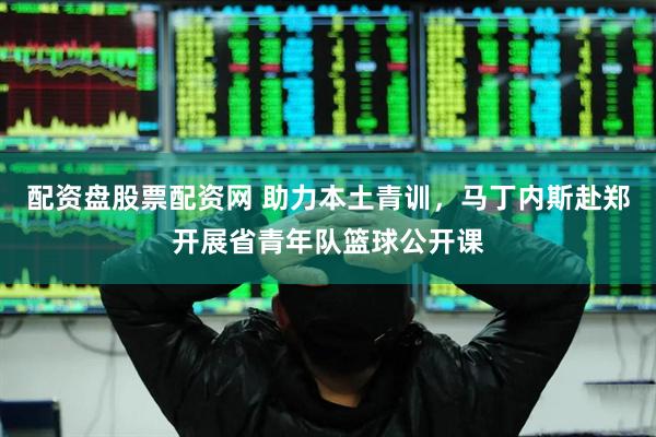 配资盘股票配资网 助力本土青训，马丁内斯赴郑开展省青年队篮球公开课