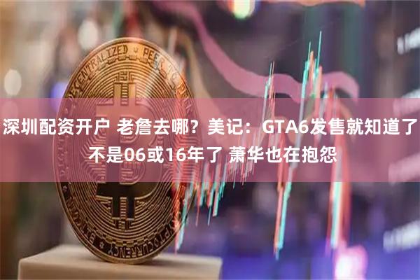 深圳配资开户 老詹去哪？美记：GTA6发售就知道了 不是06或16年了 萧华也在抱怨