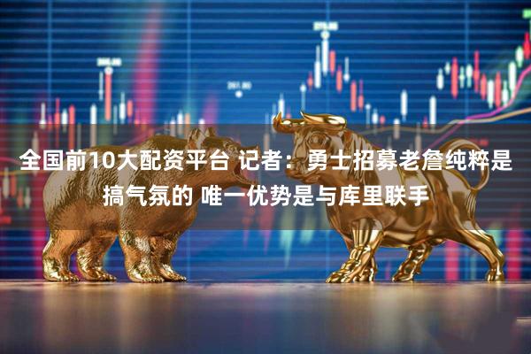 全国前10大配资平台 记者：勇士招募老詹纯粹是搞气氛的 唯一优势是与库里联手