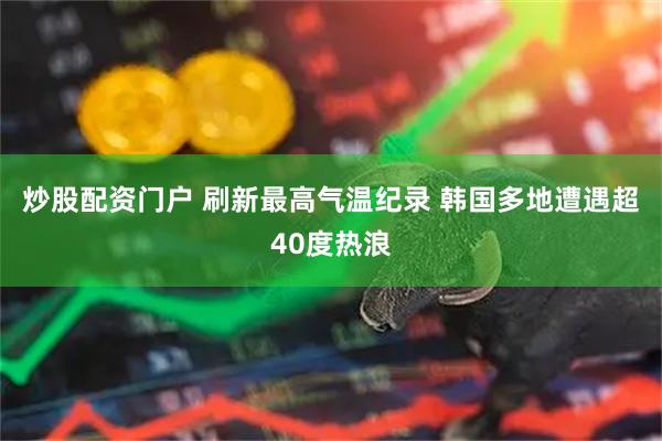 炒股配资门户 刷新最高气温纪录 韩国多地遭遇超40度热浪