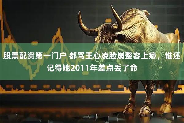 股票配资第一门户 都骂王心凌脸崩整容上瘾，谁还记得她2011年差点丢了命