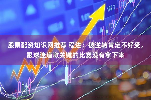 股票配资知识网推荐 程进：被逆转肯定不好受，跟球迷道歉关键的比赛没有拿下来