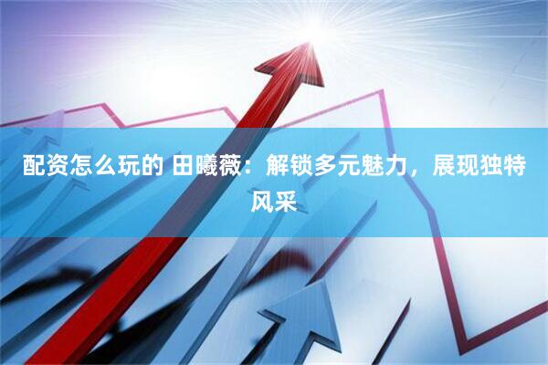 配资怎么玩的 田曦薇：解锁多元魅力，展现独特风采