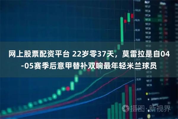 网上股票配资平台 22岁零37天，莫雷拉是自04-05赛季后意甲替补双响最年轻米兰球员