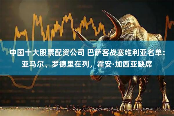 中国十大股票配资公司 巴萨客战塞维利亚名单：亚马尔、罗德里在列，霍安·加西亚缺席