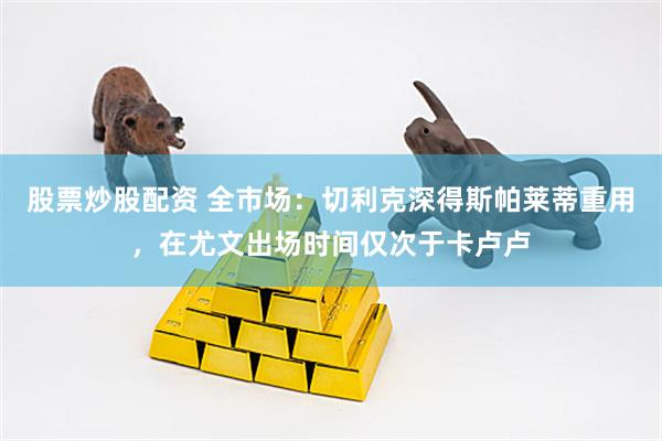 股票炒股配资 全市场：切利克深得斯帕莱蒂重用，在尤文出场时间仅次于卡卢卢